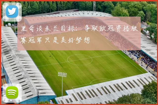 里奇谈米兰目标：争取欧冠资格联赛冠军只是美好梦想