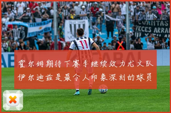 霍尔姆期待下赛季继续效力尤文队伊尔迪兹是最令人印象深刻的球员