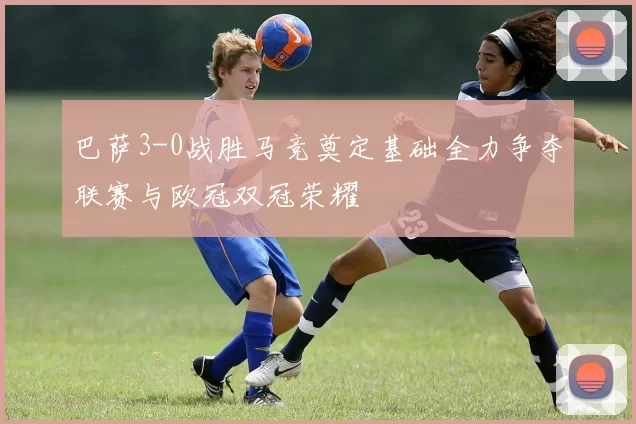 巴萨3-0战胜马竞奠定基础全力争夺联赛与欧冠双冠荣耀