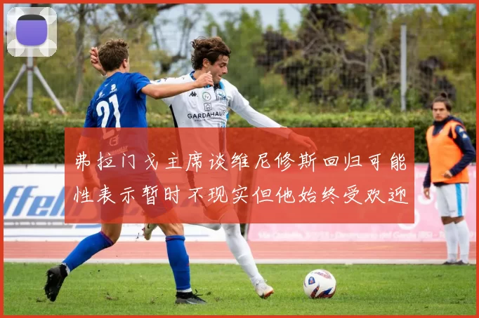 弗拉门戈主席谈维尼修斯回归可能性表示暂时不现实但他始终受欢迎