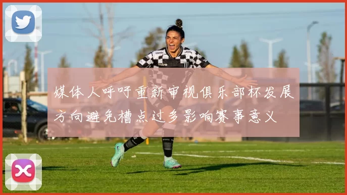 媒体人呼吁重新审视俱乐部杯发展方向避免槽点过多影响赛事意义