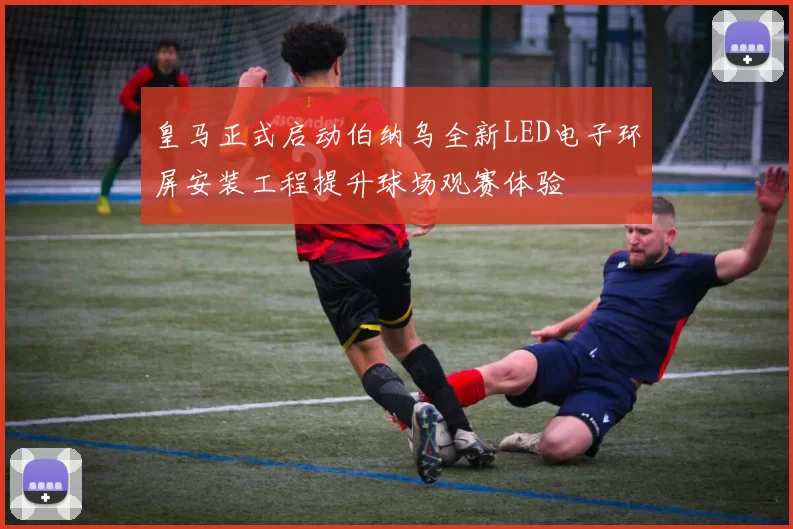 皇马正式启动伯纳乌全新LED电子环屏安装工程提升球场观赛体验