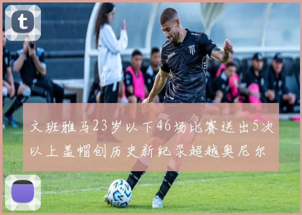 文班雅马23岁以下46场比赛送出5次以上盖帽创历史新纪录超越奥尼尔