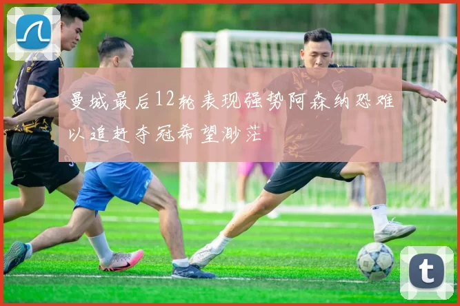 曼城最后12轮表现强势阿森纳恐难以追赶夺冠希望渺茫