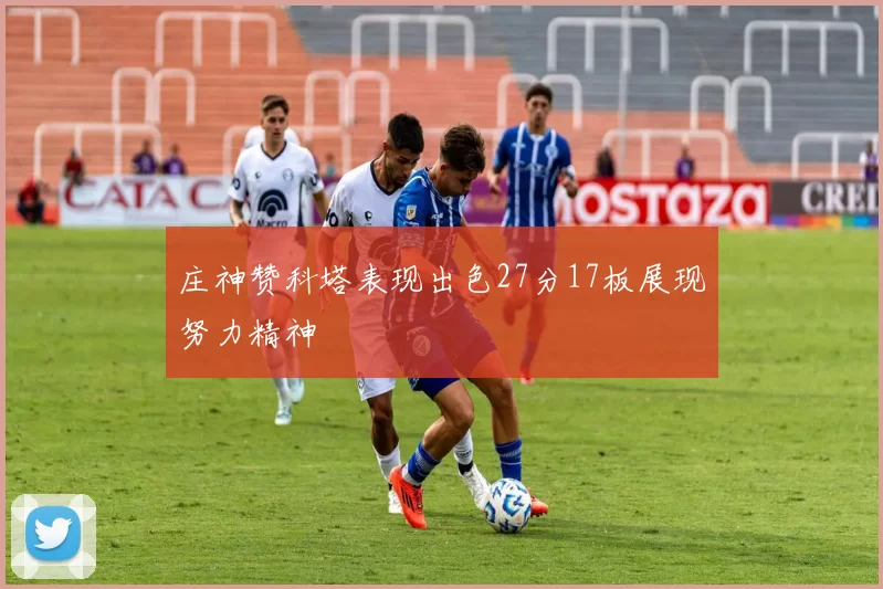 庄神赞科塔表现出色27分17板展现努力精神