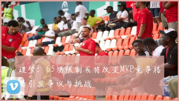 追梦：65场限制或将改变MVP竞争格局引发争议与挑战