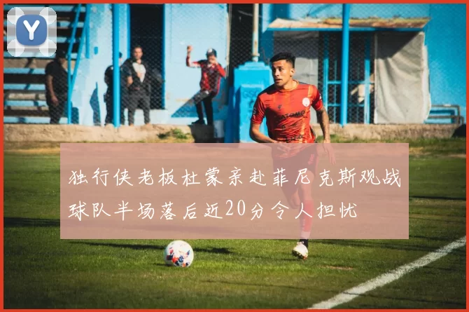独行侠老板杜蒙亲赴菲尼克斯观战球队半场落后近20分令人担忧