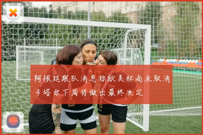 阿根廷跟队消息称欧美杯尚未取消卡塔尔下周将做出最终决定