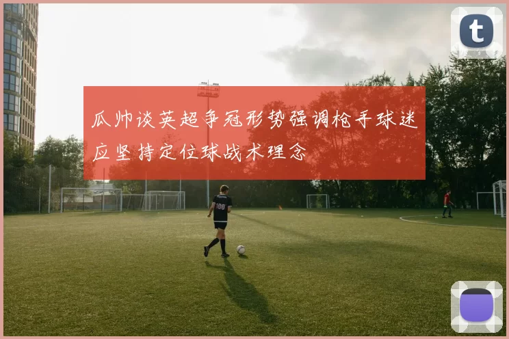 瓜帅谈英超争冠形势强调枪手球迷应坚持定位球战术理念