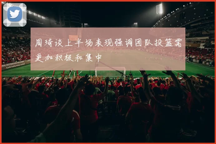 周琦谈上半场表现强调团队投篮需更加积极和集中