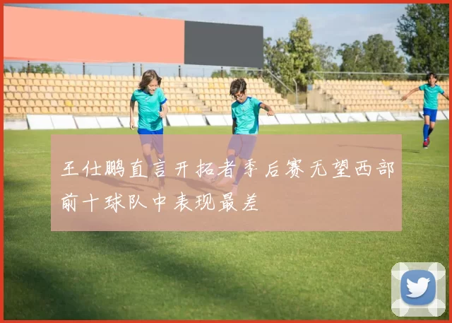 王仕鹏直言开拓者季后赛无望西部前十球队中表现最差