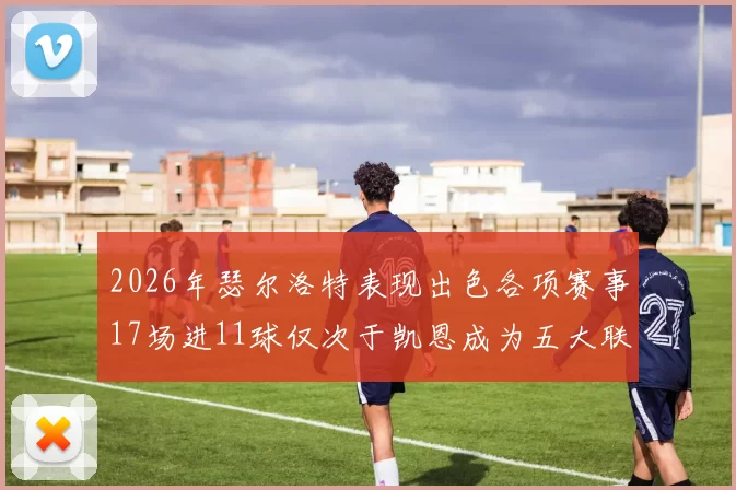 2026年瑟尔洛特表现出色各项赛事17场进11球仅次于凯恩成为五大联赛新星