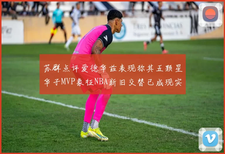 苏群点评爱德华兹表现称其五颗星华子MVP象征NBA新旧交替已成现实