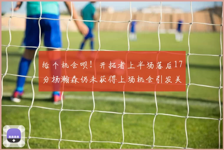 给个机会呗！开拓者上半场落后17分杨瀚森仍未获得上场机会引发关注