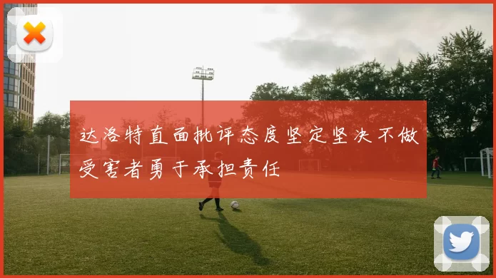 达洛特直面批评态度坚定坚决不做受害者勇于承担责任