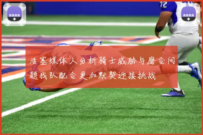 活塞媒体人分析骑士威胁与磨合问题我队配合更加默契迎接挑战