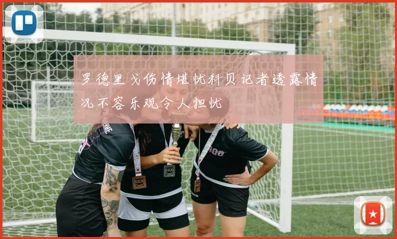 罗德里戈伤情堪忧科贝记者透露情况不容乐观令人担忧