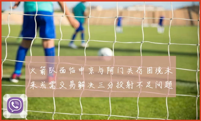 火箭队面临申京与阿门共存困境未来或需交易解决三分投射不足问题