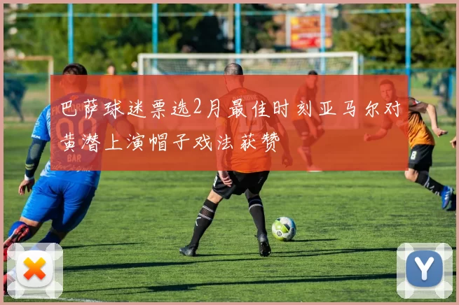 巴萨球迷票选2月最佳时刻亚马尔对黄潜上演帽子戏法获赞