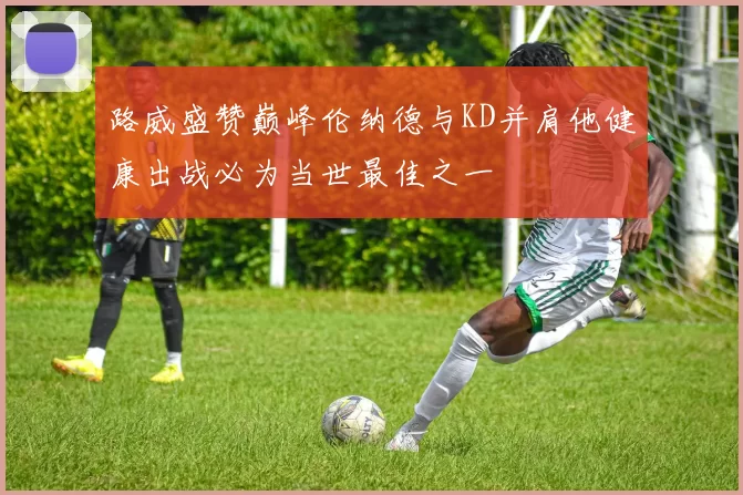 路威盛赞巅峰伦纳德与KD并肩他健康出战必为当世最佳之一