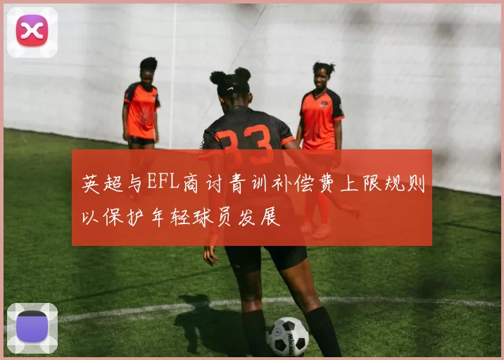 英超与EFL商讨青训补偿费上限规则以保护年轻球员发展