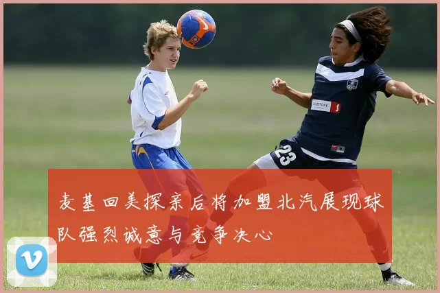 麦基回美探亲后将加盟北汽展现球队强烈诚意与竞争决心