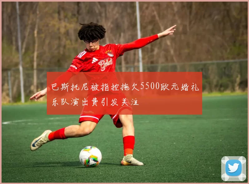 巴斯托尼被指控拖欠5500欧元婚礼乐队演出费引发关注