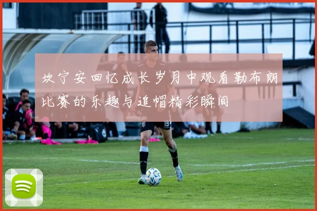 坎宁安回忆成长岁月中观看勒布朗比赛的乐趣与追帽精彩瞬间