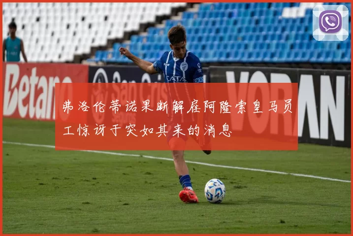 弗洛伦蒂诺果断解雇阿隆索皇马员工惊讶于突如其来的消息