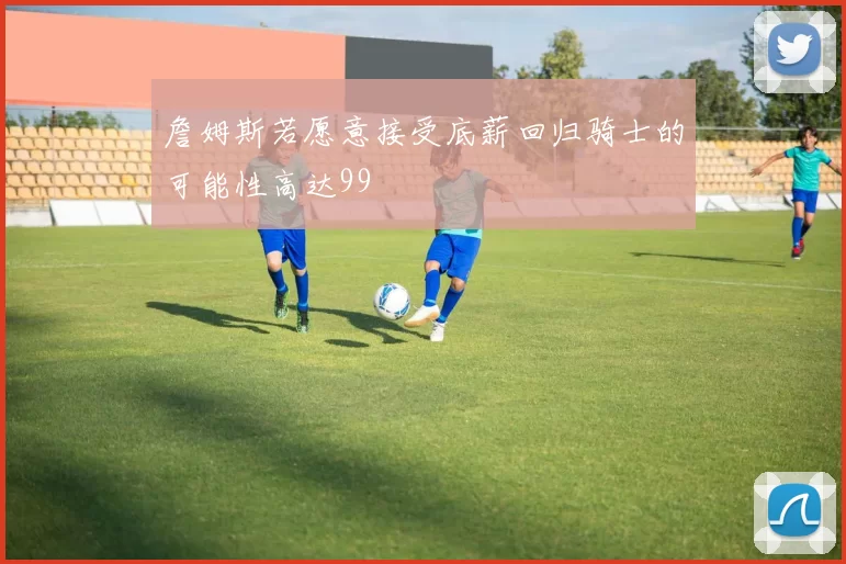 詹姆斯若愿意接受底薪回归骑士的可能性高达99