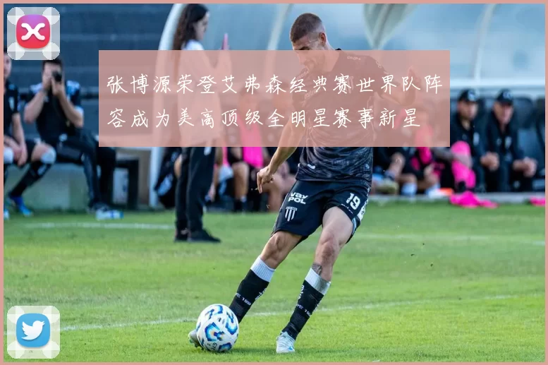 张博源荣登艾弗森经典赛世界队阵容成为美高顶级全明星赛事新星