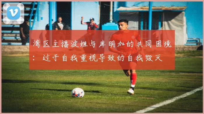 湾区主播波姐与库明加的共同困境：过于自我重视导致的自我毁灭
