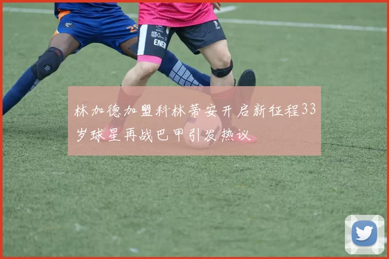 林加德加盟科林蒂安开启新征程33岁球星再战巴甲引发热议