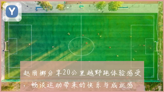 赵丽娜分享20公里越野跑体验感受，畅谈运动带来的快乐与成就感