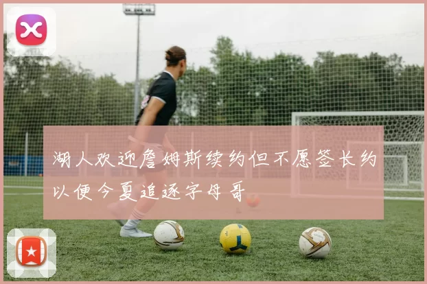 湖人欢迎詹姆斯续约但不愿签长约以便今夏追逐字母哥