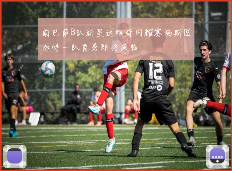 前巴萨B队新星达维奇闪耀赛场斯图加特一队首秀即将来临