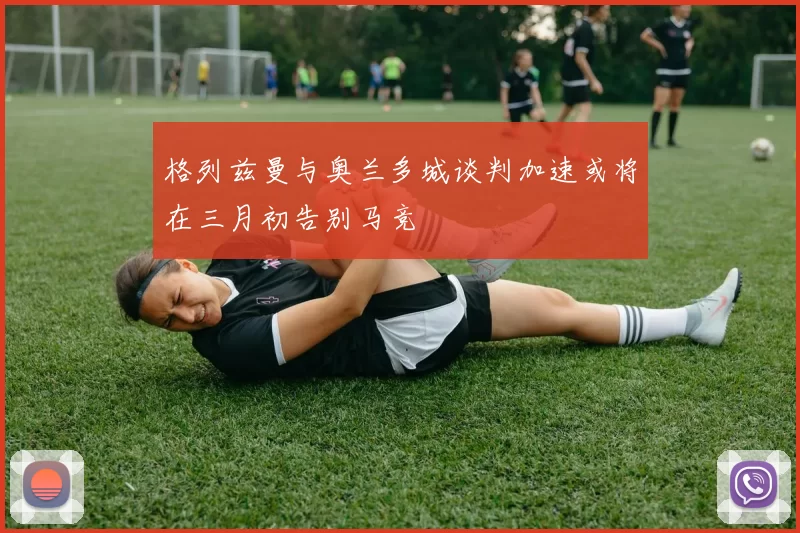 格列兹曼与奥兰多城谈判加速或将在三月初告别马竞