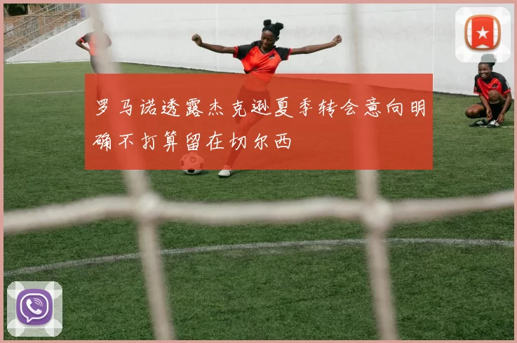罗马诺透露杰克逊夏季转会意向明确不打算留在切尔西
