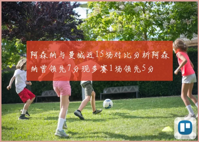 阿森纳与曼城近15场对比分析阿森纳曾领先7分现多赛1场领先5分