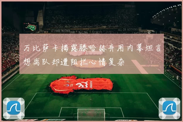 万比萨卡揭露滕哈赫弃用内幕坦言想离队却遭阻拦心情复杂