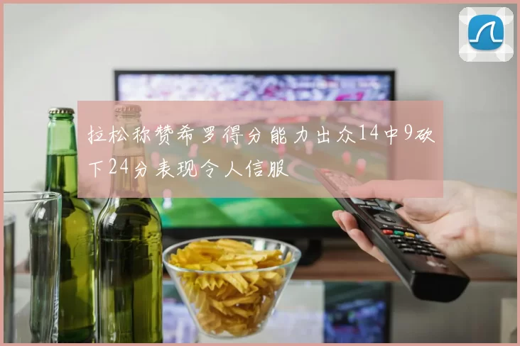 拉松称赞希罗得分能力出众14中9砍下24分表现令人信服