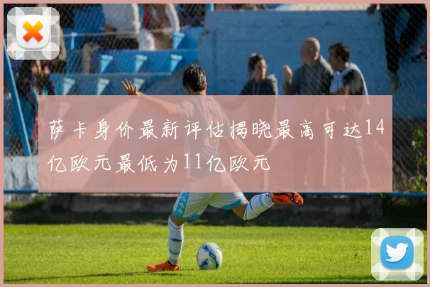 萨卡身价最新评估揭晓最高可达14亿欧元最低为11亿欧元