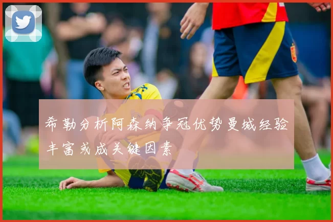 希勒分析阿森纳争冠优势曼城经验丰富或成关键因素