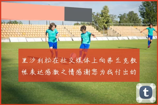 里沙利松在社交媒体上向弗兰克教练表达感激之情感谢您为我付出的一切