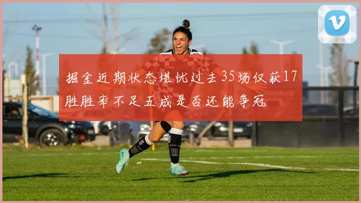 掘金近期状态堪忧过去35场仅获17胜胜率不足五成是否还能争冠