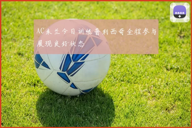 AC米兰今日训练普利西奇全程参与展现良好状态
